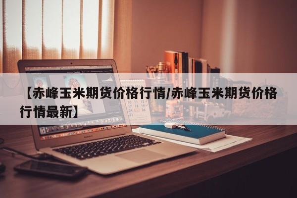 【赤峰玉米期货价格行情/赤峰玉米期货价格行情最新】