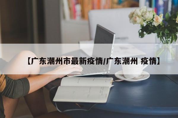 【广东潮州市最新疫情/广东潮州 疫情】