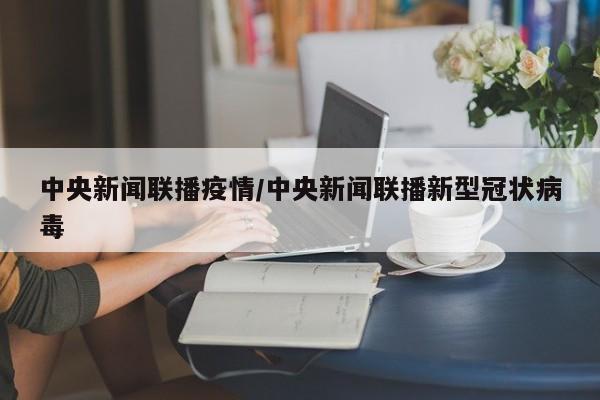 中央新闻联播疫情/中央新闻联播新型冠状病毒