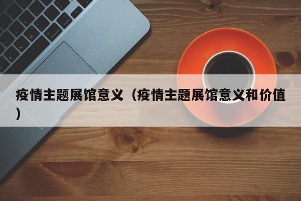 疫情主题展馆意义(疫情主题展馆意义和价值)