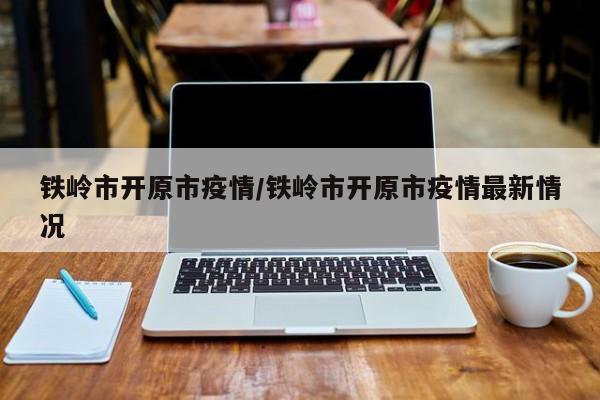 铁岭市开原市疫情/铁岭市开原市疫情最新情况