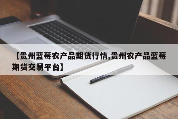 【贵州蓝莓农产品期货行情,贵州农产品蓝莓期货交易平台】
