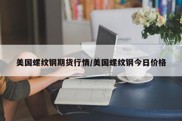 美国螺纹钢期货行情/美国螺纹钢今日价格