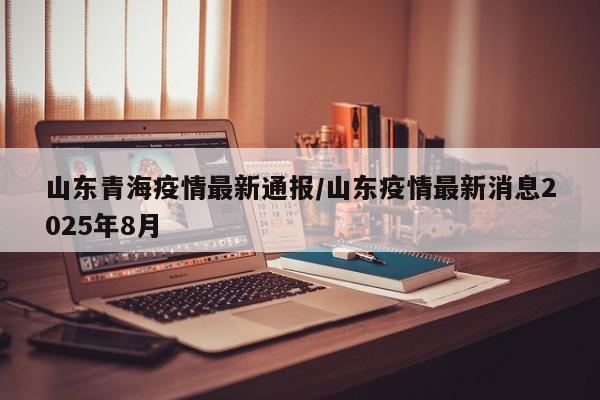 山东青海疫情最新通报/山东疫情最新消息2025年8月