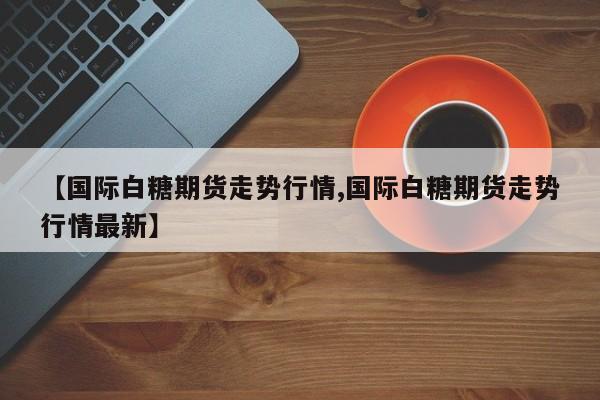 【国际白糖期货走势行情,国际白糖期货走势行情最新】