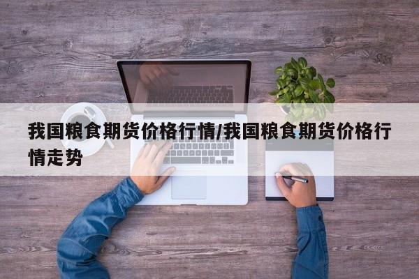 我国粮食期货价格行情/我国粮食期货价格行情走势