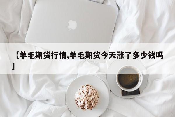 【羊毛期货行情,羊毛期货今天涨了多少钱吗】