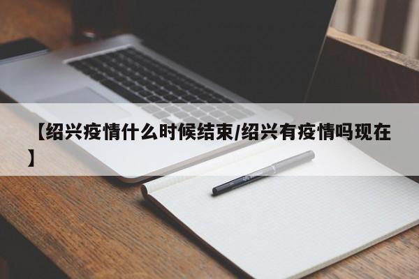 【绍兴疫情什么时候结束/绍兴有疫情吗现在】