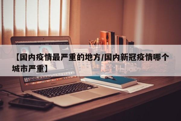 【国内疫情最严重的地方/国内新冠疫情哪个城市严重】