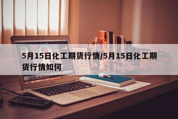 5月15日化工期货行情/5月15日化工期货行情如何