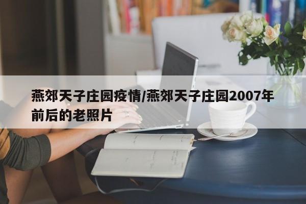 燕郊天子庄园疫情/燕郊天子庄园2007年前后的老照片