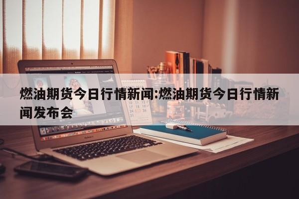 燃油期货今日行情新闻:燃油期货今日行情新闻发布会