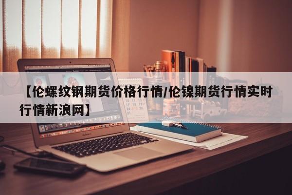 【伦螺纹钢期货价格行情/伦镍期货行情实时行情新浪网】
