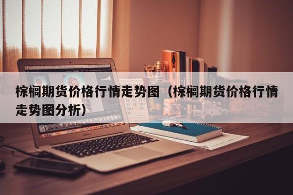 棕榈期货价格行情走势图(棕榈期货价格行情走势图分析)