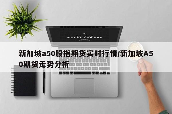 新加坡a50股指期货实时行情/新加坡A50期货走势分析