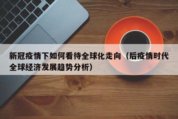 新冠疫情下如何看待全球化走向(后疫情时代全球经济发展趋势分析)