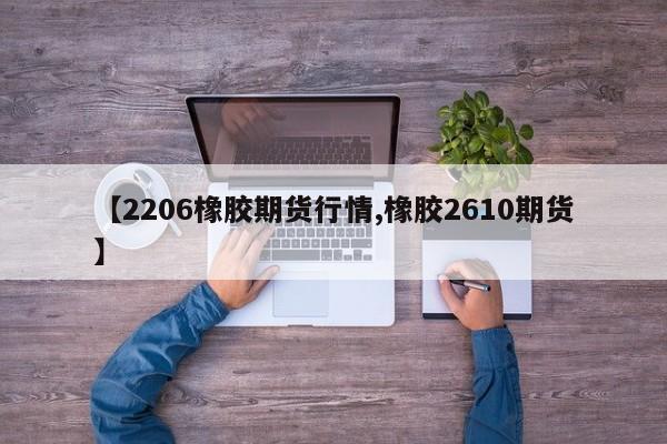 【2206橡胶期货行情,橡胶2610期货】