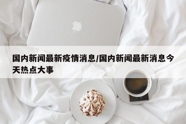 国内新闻最新疫情消息/国内新闻最新消息今天热点大事