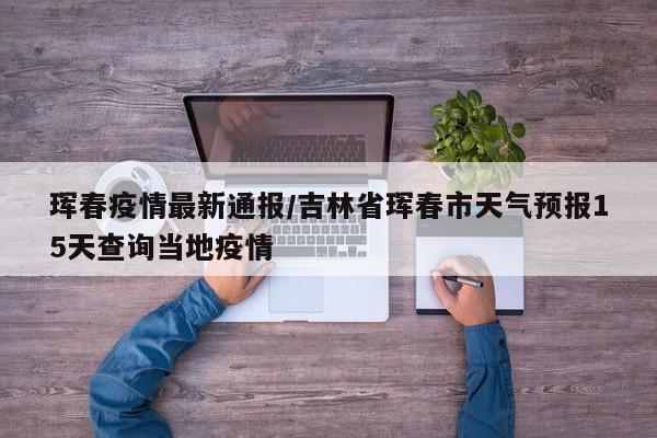 珲春疫情最新通报/吉林省珲春市天气预报15天查询当地疫情