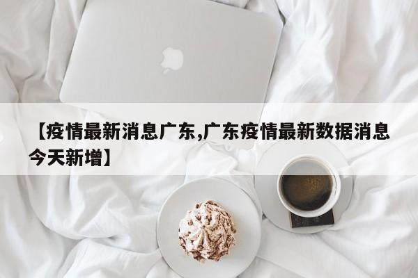 【疫情最新消息广东,广东疫情最新数据消息今天新增】