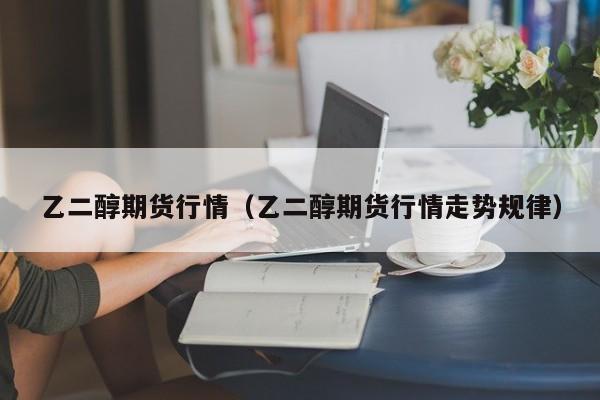 乙二醇期货行情(乙二醇期货行情走势规律)