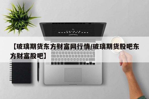 【玻璃期货东方财富网行情/玻璃期货股吧东方财富股吧】