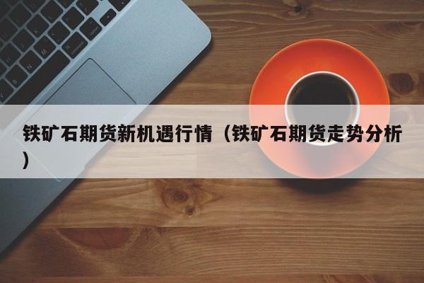 铁矿石期货新机遇行情(铁矿石期货走势分析)