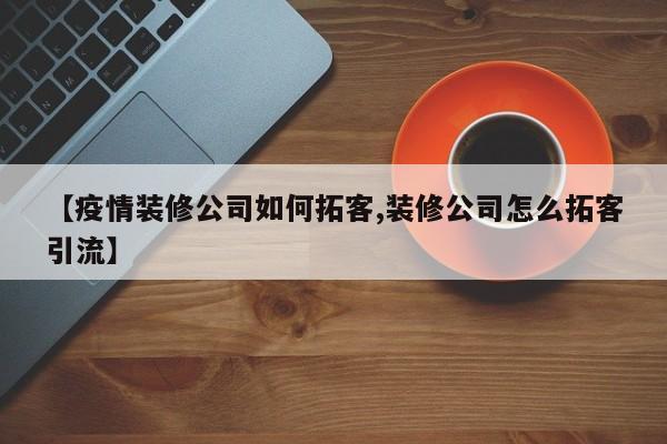 【疫情装修公司如何拓客,装修公司怎么拓客引流】