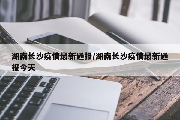湖南长沙疫情最新通报/湖南长沙疫情最新通报今天