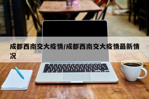 成都西南交大疫情/成都西南交大疫情最新情况