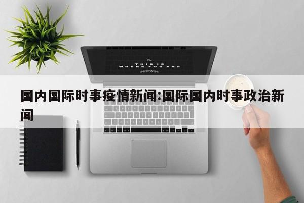 国内国际时事疫情新闻:国际国内时事政治新闻