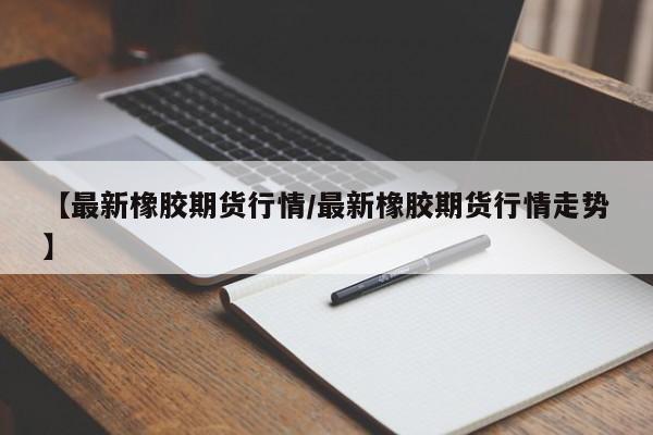 【最新橡胶期货行情/最新橡胶期货行情走势】