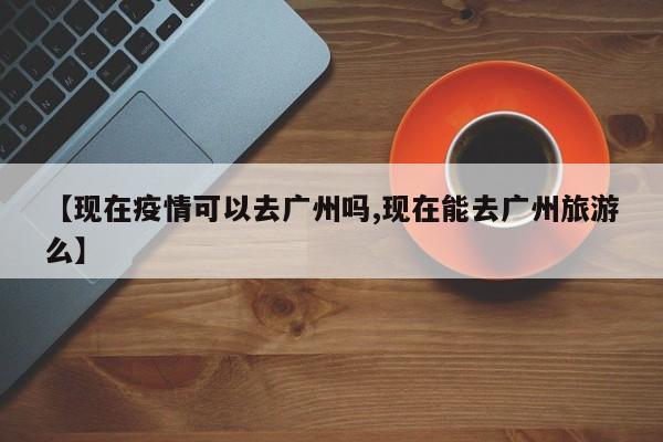【现在疫情可以去广州吗,现在能去广州旅游么】