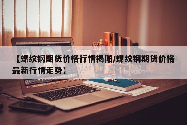 【螺纹钢期货价格行情揭阳/螺纹钢期货价格最新行情走势】