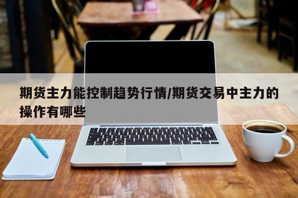 期货主力能控制趋势行情/期货交易中主力的操作有哪些