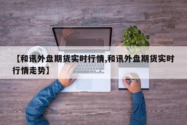 【和讯外盘期货实时行情,和讯外盘期货实时行情走势】