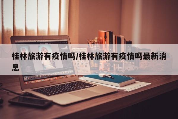 桂林旅游有疫情吗/桂林旅游有疫情吗最新消息