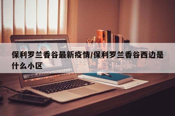 保利罗兰香谷最新疫情/保利罗兰香谷西边是什么小区