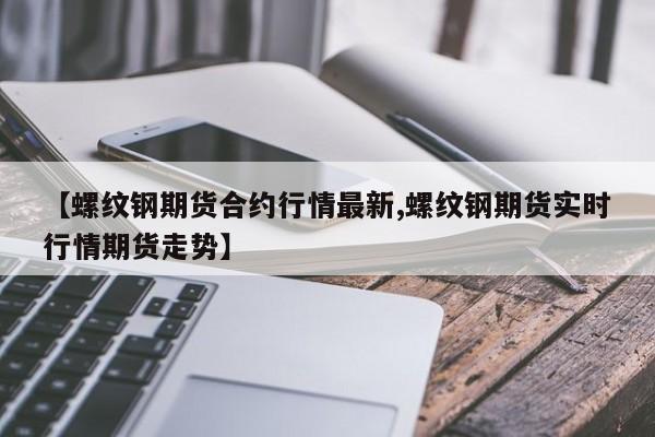 【螺纹钢期货合约行情最新,螺纹钢期货实时行情期货走势】