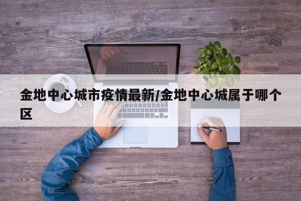 金地中心城市疫情最新/金地中心城属于哪个区