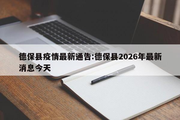 德保县疫情最新通告:德保县2026年最新消息今天