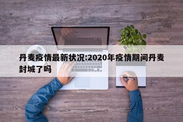 丹麦疫情最新状况:2020年疫情期间丹麦封城了吗