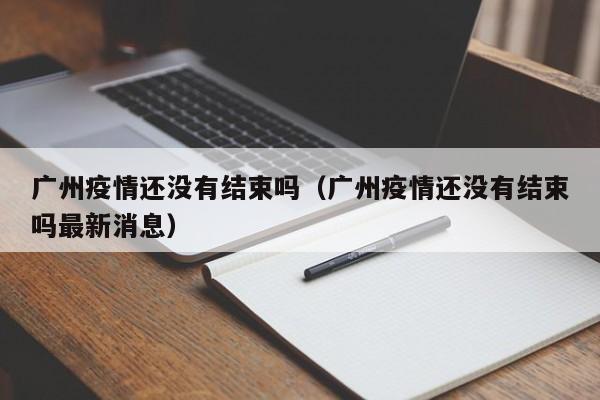广州疫情还没有结束吗(广州疫情还没有结束吗最新消息)