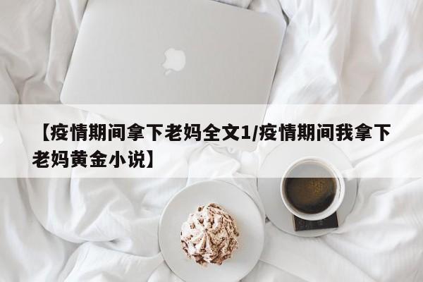 【疫情期间拿下老妈全文1/疫情期间我拿下老妈黄金小说】