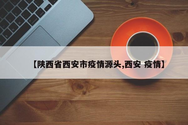 【陕西省西安市疫情源头,西安 疫情】