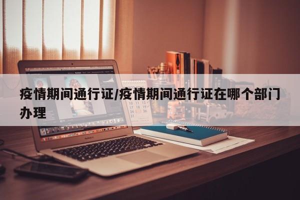 疫情期间通行证/疫情期间通行证在哪个部门办理