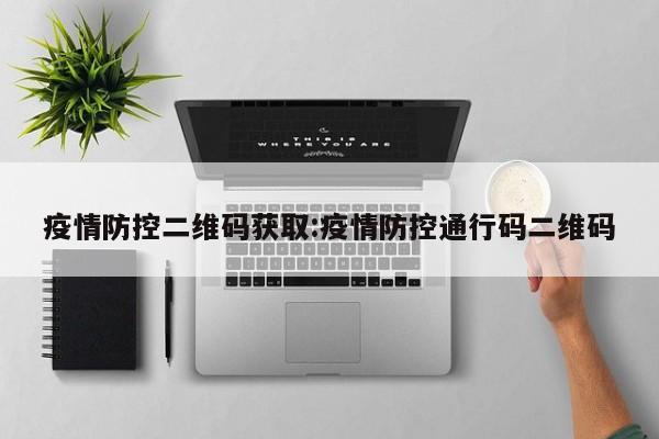 疫情防控二维码获取:疫情防控通行码二维码