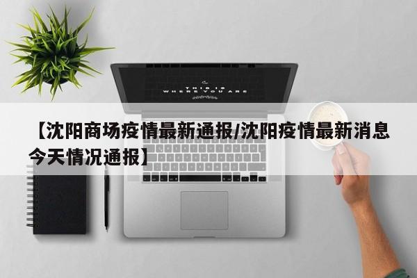【沈阳商场疫情最新通报/沈阳疫情最新消息今天情况通报】