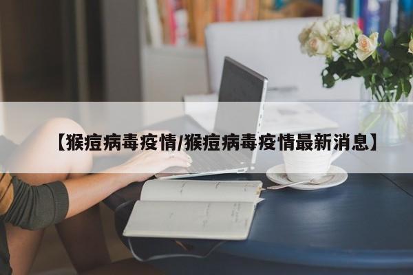 【猴痘病毒疫情/猴痘病毒疫情最新消息】
