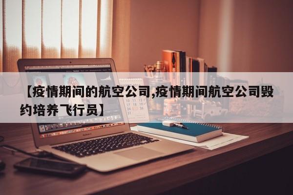 【疫情期间的航空公司,疫情期间航空公司毁约培养飞行员】